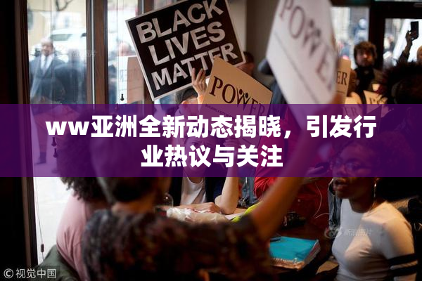 ww亚洲全新动态揭晓，引发行业热议与关注