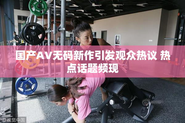 国产AV无码新作引发观众热议 热点话题频现