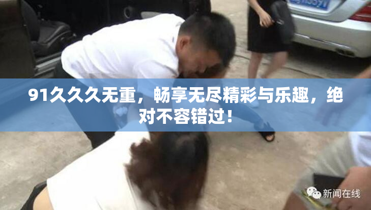 91久久久无重，畅享无尽精彩与乐趣，绝对不容错过！