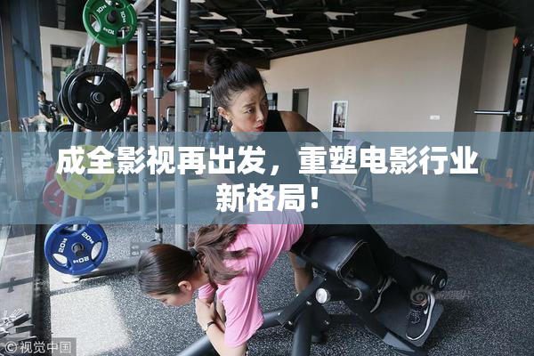 成全影视再出发，重塑电影行业新格局！