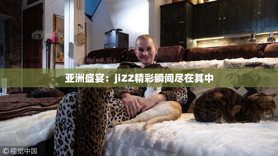 亚洲盛宴：jiZZ精彩瞬间尽在其中