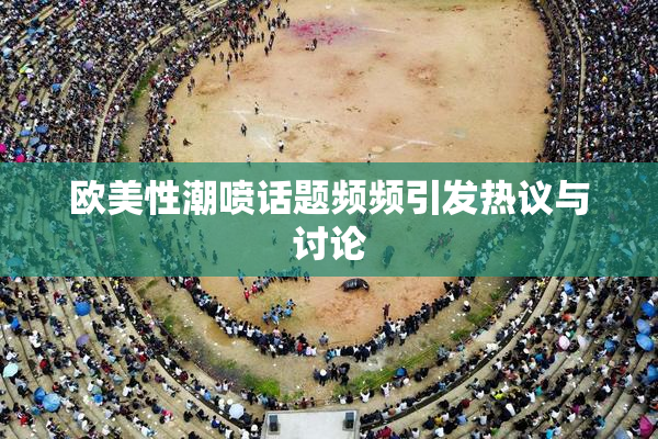 欧美性潮喷话题频频引发热议与讨论