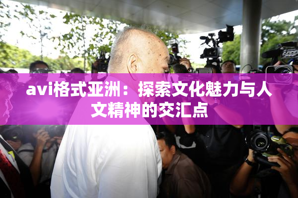 avi格式亚洲：探索文化魅力与人文精神的交汇点