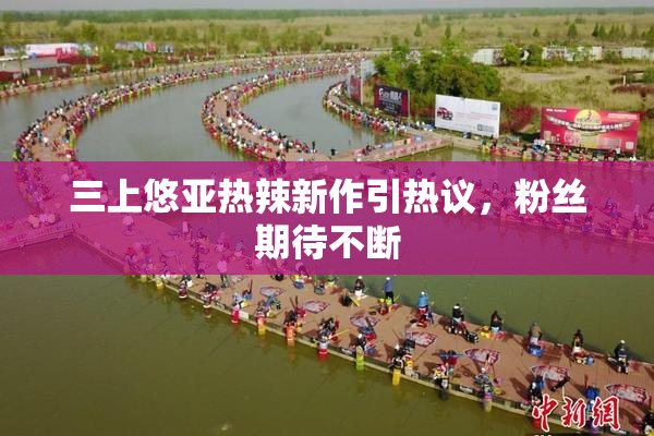 三上悠亚热辣新作引热议，粉丝期待不断