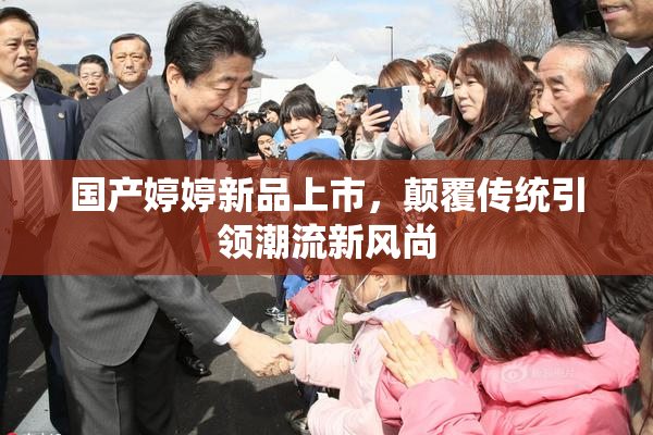 国产婷婷新品上市，颠覆传统引领潮流新风尚