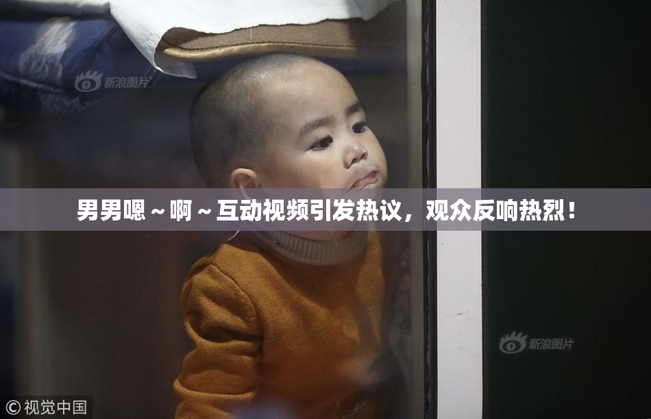 男男嗯～啊～互动视频引发热议，观众反响热烈！