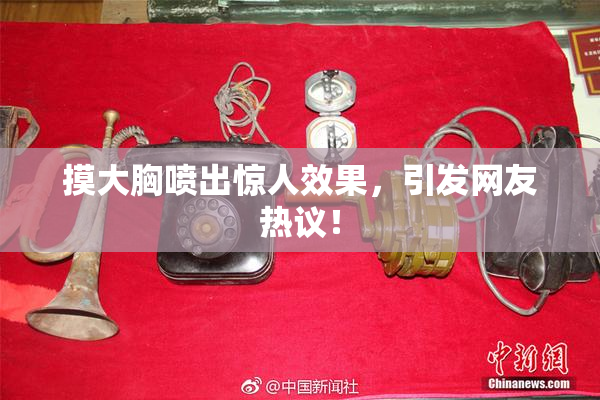 摸大胸喷出惊人效果，引发网友热议！