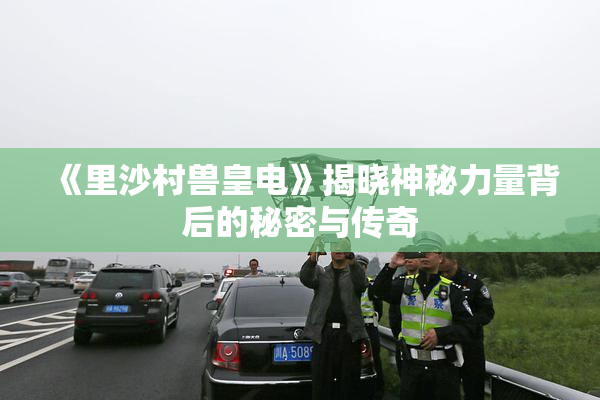 《里沙村兽皇电》揭晓神秘力量背后的秘密与传奇