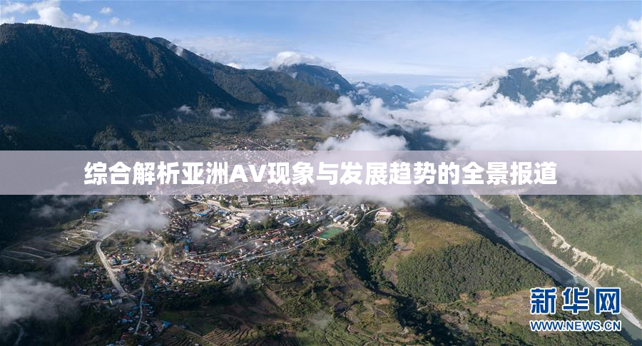 综合解析亚洲AV现象与发展趋势的全景报道