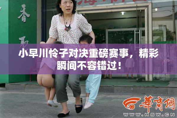 小早川怜子对决重磅赛事，精彩瞬间不容错过！