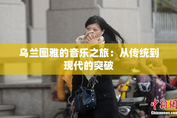 乌兰图雅的音乐之旅：从传统到现代的突破