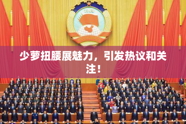 少萝扭腰展魅力，引发热议和关注！