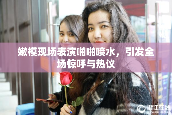 嫩模现场表演啪啪喷水，引发全场惊呼与热议
