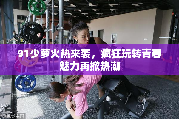 91少萝火热来袭，疯狂玩转青春魅力再掀热潮