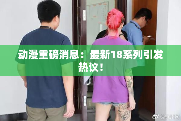 动漫重磅消息：最新18系列引发热议！