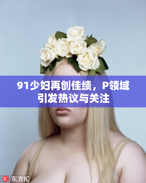91少妇再创佳绩，P领域引发热议与关注