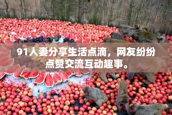 91人妻分享生活点滴，网友纷纷点赞交流互动趣事。