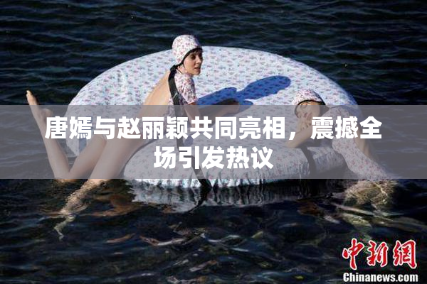 唐嫣与赵丽颖共同亮相，震撼全场引发热议