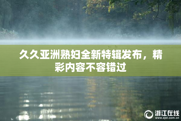久久亚洲熟妇全新特辑发布，精彩内容不容错过
