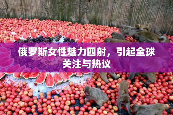 俄罗斯女性魅力四射，引起全球关注与热议
