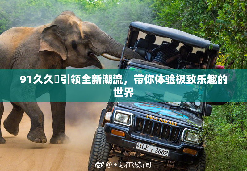 91久久擼引领全新潮流，带你体验极致乐趣的世界