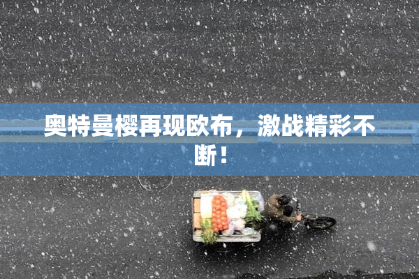 奥特曼樱再现欧布，激战精彩不断！