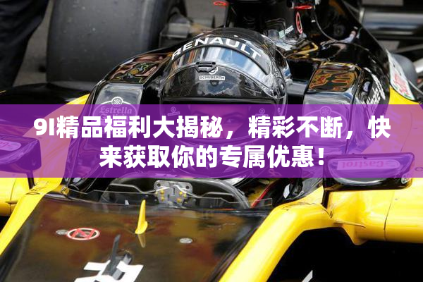 9I精品福利大揭秘，精彩不断，快来获取你的专属优惠！