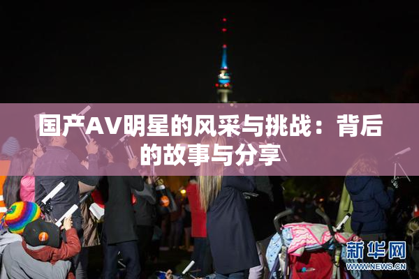 国产AV明星的风采与挑战：背后的故事与分享