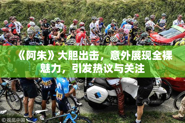 《阿朱》大胆出击，意外展现全裸魅力，引发热议与关注