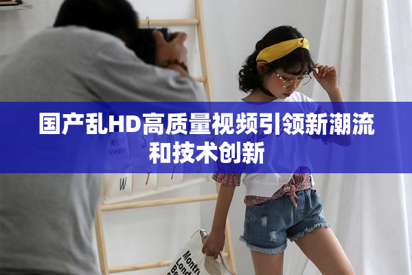 国产乱HD高质量视频引领新潮流和技术创新