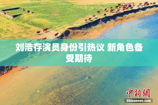 刘浩存演员身份引热议 新角色备受期待