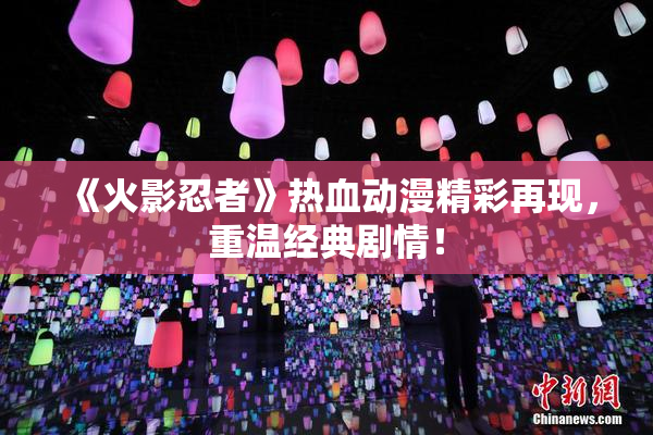 《火影忍者》热血动漫精彩再现，重温经典剧情！