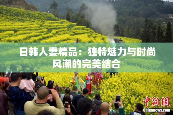 日韩人妻精品：独特魅力与时尚风潮的完美结合