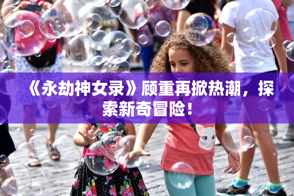 《永劫神女录》顾重再掀热潮，探索新奇冒险！