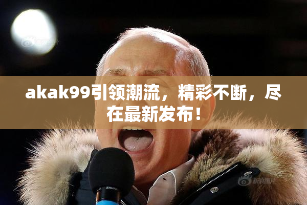 akak99引领潮流，精彩不断，尽在最新发布！
