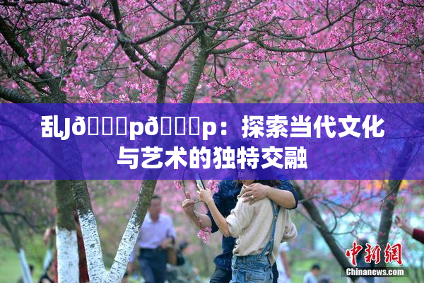 乱J🈚p🈚p：探索当代文化与艺术的独特交融