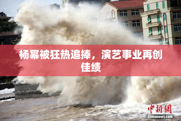 杨幂被狂热追捧，演艺事业再创佳绩