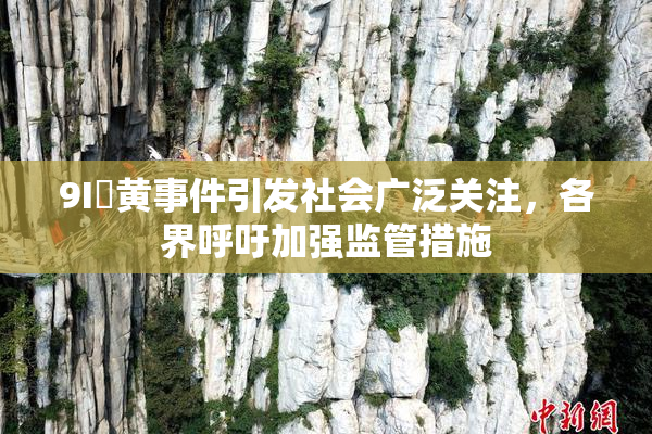 9I婬黄事件引发社会广泛关注，各界呼吁加强监管措施