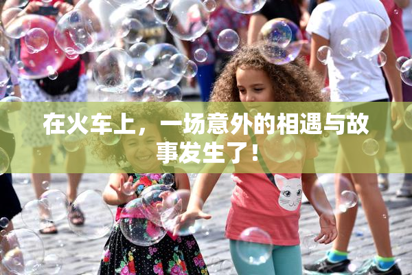 在火车上，一场意外的相遇与故事发生了！