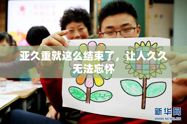 亚久重就这么结束了，让人久久无法忘怀