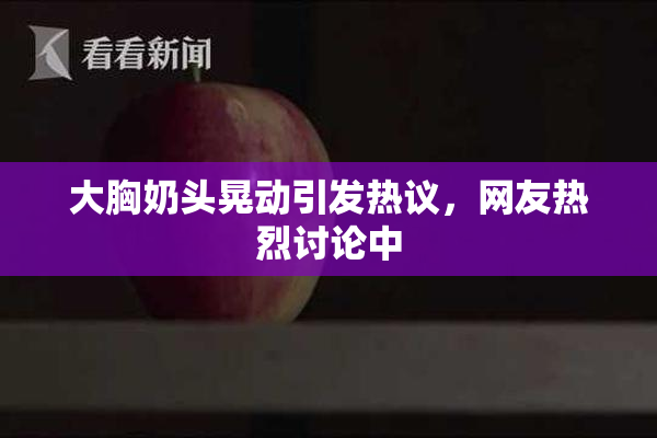 大胸奶头晃动引发热议，网友热烈讨论中