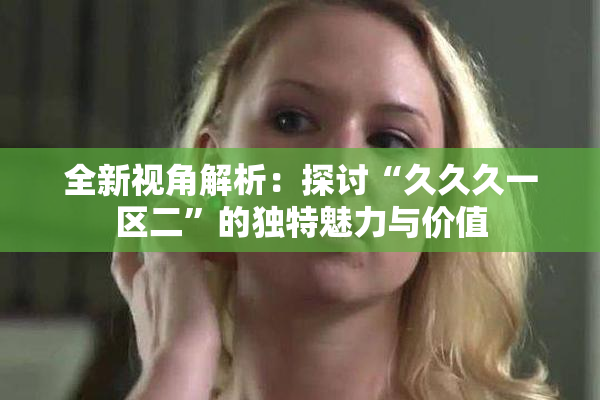 全新视角解析：探讨“久久久一区二”的独特魅力与价值
