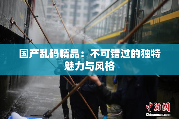 国产乱码精品：不可错过的独特魅力与风格