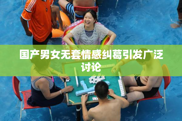国产男女无套情感纠葛引发广泛讨论