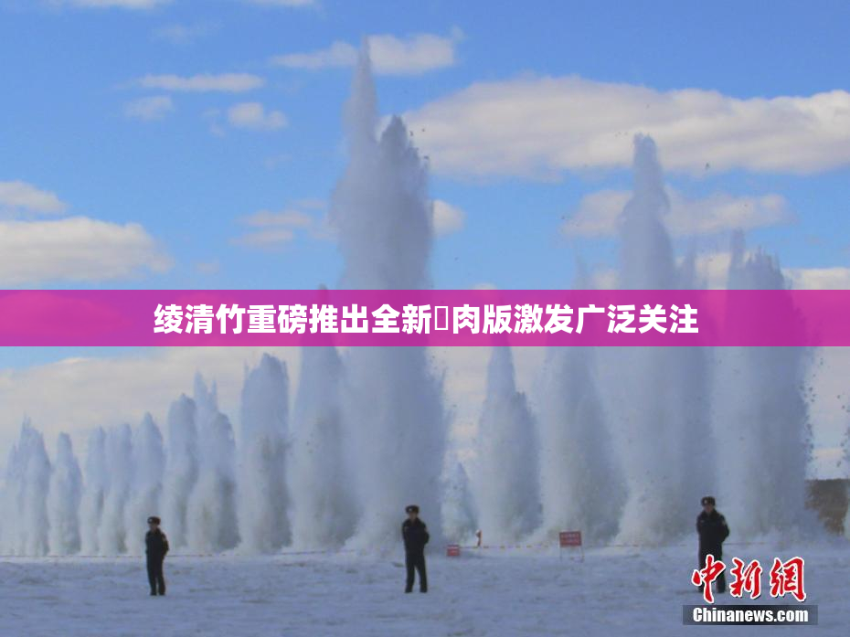 绫清竹重磅推出全新婬肉版激发广泛关注