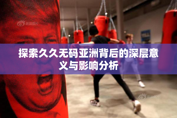 探索久久无码亚洲背后的深层意义与影响分析