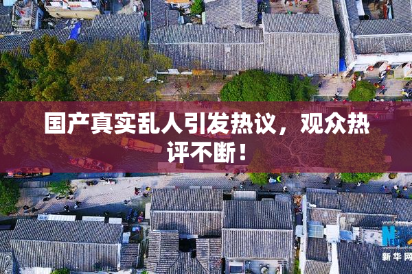 国产真实乱人引发热议，观众热评不断！