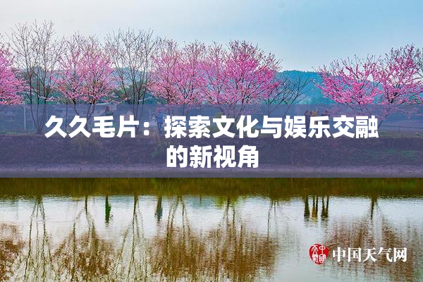 久久毛片：探索文化与娱乐交融的新视角