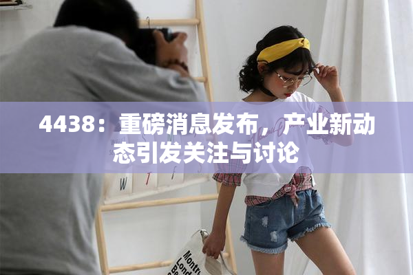 4438：重磅消息发布，产业新动态引发关注与讨论