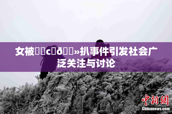 女被❌‌c‌🐻扒事件引发社会广泛关注与讨论
